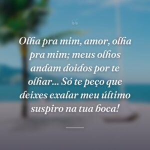 Olha pra mim, amor, olha pra mim; meus olhos andam doidos por te olhar... Só te peço que deixes exalar meu último suspiro na tua boca!