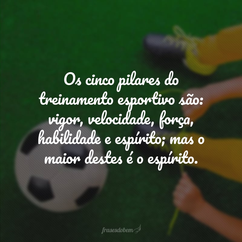 Os cinco pilares do treinamento esportivo são: vigor, velocidade, força, habilidade e espírito; mas o maior destes é o espírito.