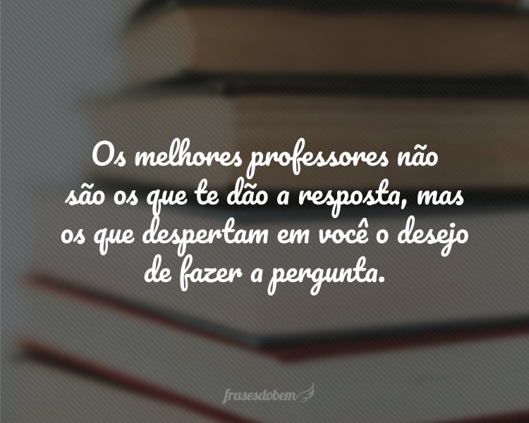 Os melhores professores não são os que te dão a resposta, mas os que despertam em você o desejo de fazer a pergunta.