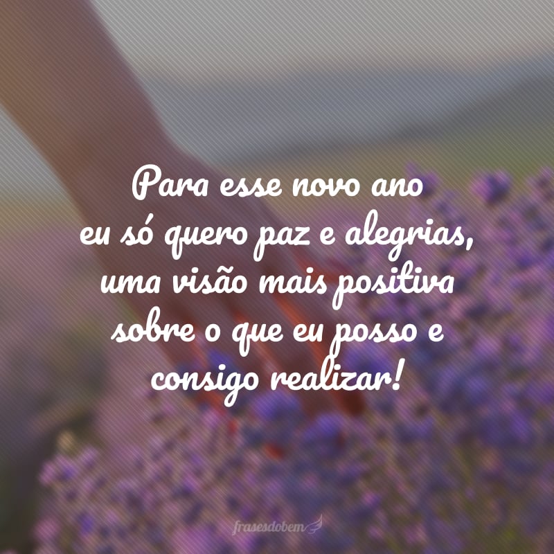 Para esse novo ano eu só quero paz e alegrias, uma visão mais positiva sobre o que eu posso e consigo realizar!