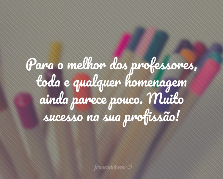 Para o melhor dos professores, toda e qualquer homenagem ainda parece pouco. Muito sucesso na sua profissão!