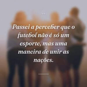 Passei a perceber que o futebol não é só um esporte, mas uma maneira de unir as nações.