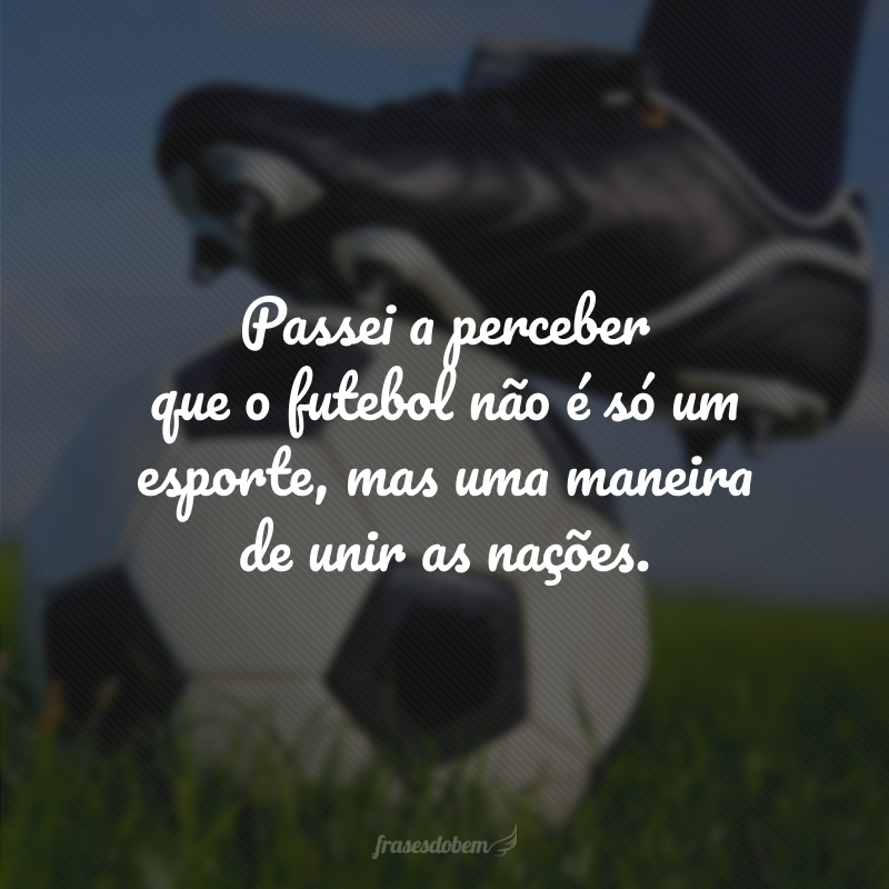 Passei a perceber que o futebol não é só um esporte, mas uma maneira de unir as nações. 