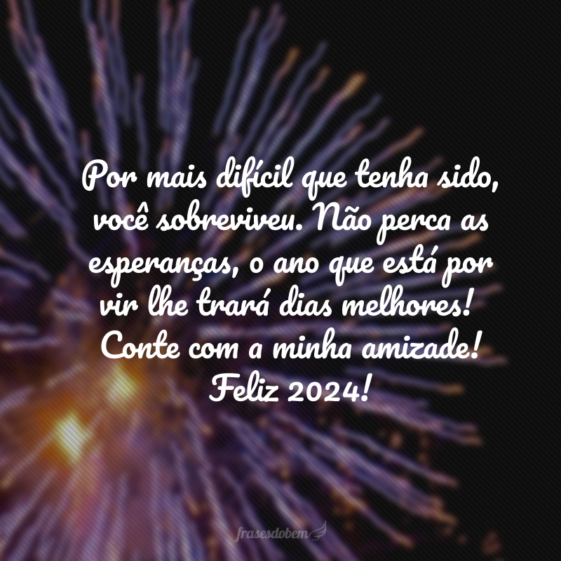 Por mais difícil que tenha sido, você sobreviveu. Não perca as esperanças, o ano que está por vir lhe trará dias melhores! Conte com a minha amizade! Feliz 2024!