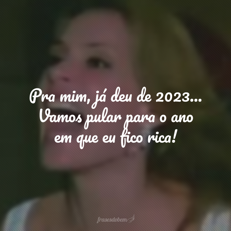 Pra mim, já deu de 2023... Vamos pular para o ano em que eu fico rica! 