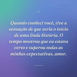 Quando conheci você, tive a sensação de que seria o início de uma linda história. O tempo mostrou que eu estava certo e superou todas as minhas expectativas, amor.