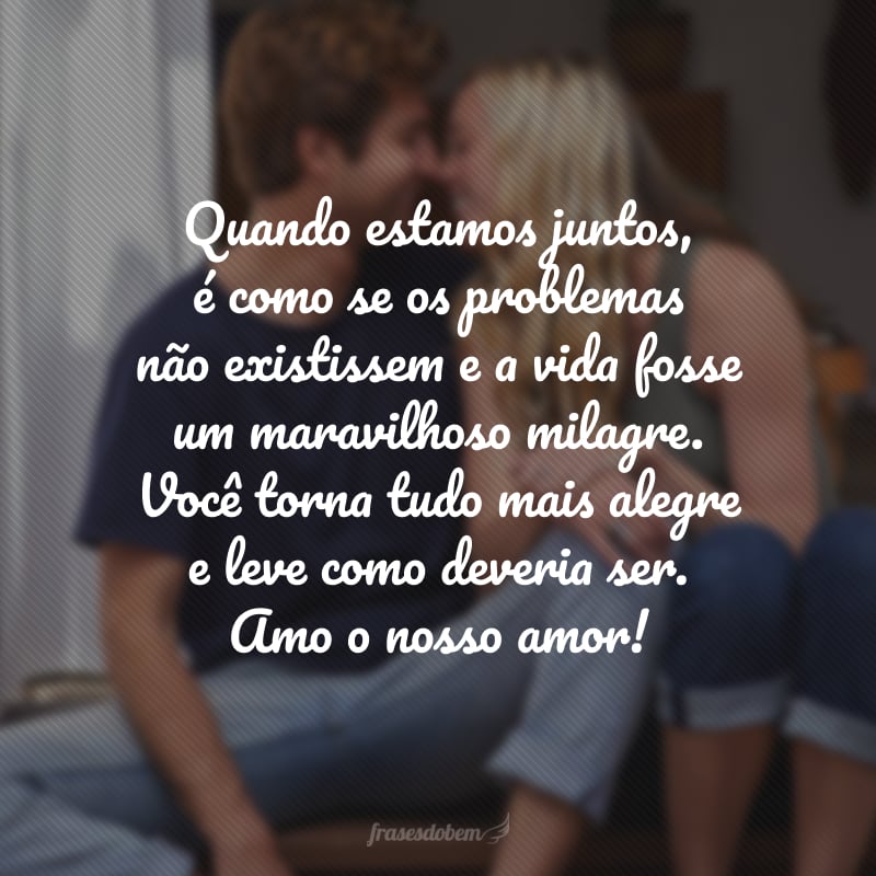 Quando estamos juntos, é como se os problemas não existissem e a vida fosse um maravilhoso milagre. Você torna tudo mais alegre e leve como deveria ser. Amo o nosso amor!