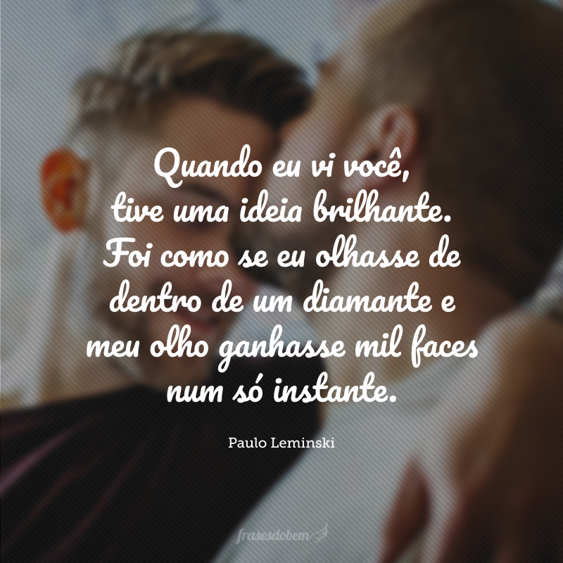 Quando eu vi você, tive uma ideia brilhante. Foi como se eu olhasse de dentro de um diamante e meu olho ganhasse mil faces num só instante.