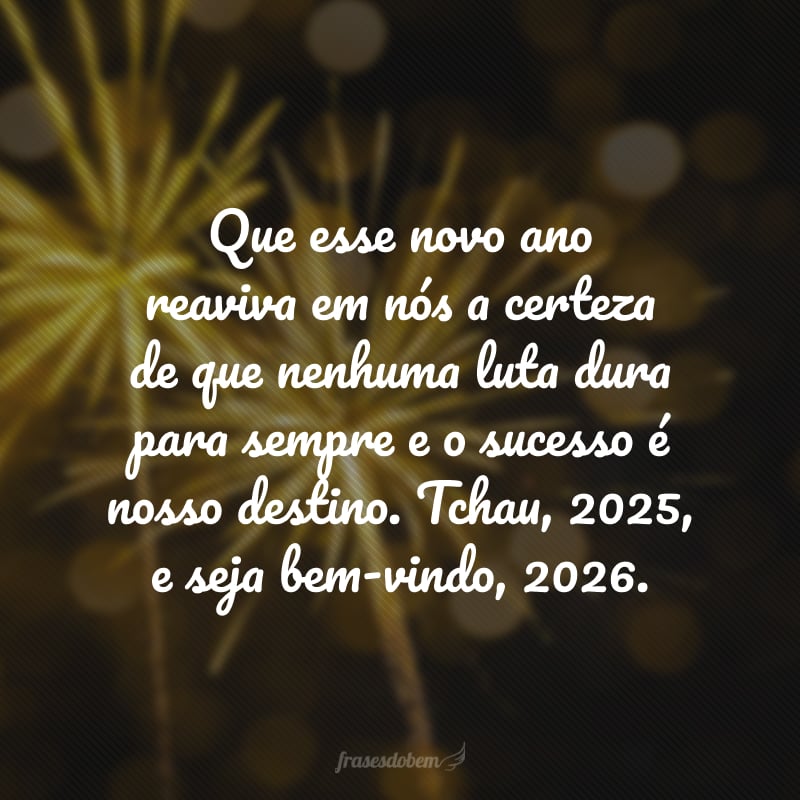 Que esse novo ano reaviva em nós a certeza de que nenhuma luta dura para sempre e o sucesso é nosso destino. Tchau, 2025, e seja bem-vindo, 2026. 
