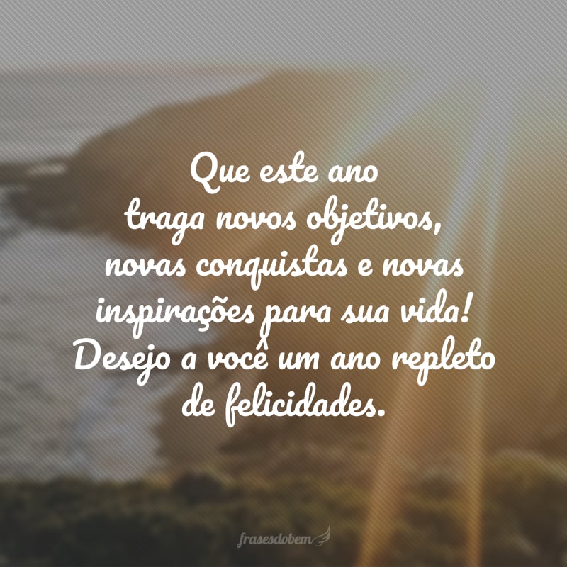 Que este ano traga novos objetivos, novas conquistas e novas inspirações para sua vida! Desejo a você um ano repleto de felicidades.