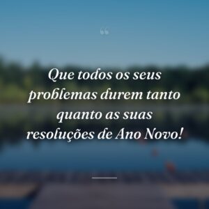Que todos os seus problemas durem tanto quanto as suas resoluções de Ano Novo!