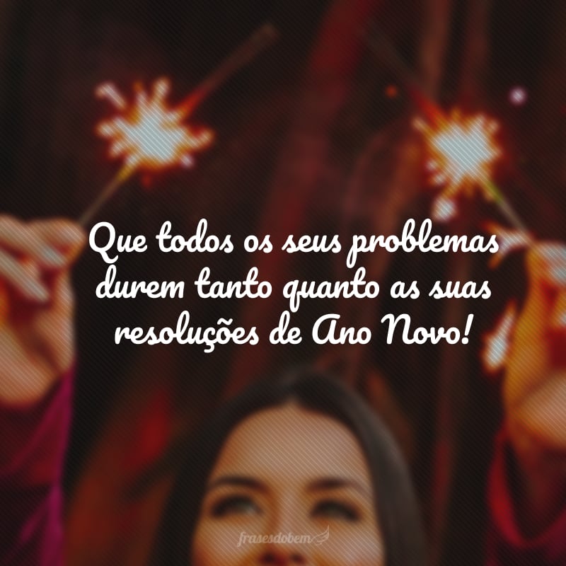 Que todos os seus problemas durem tanto quanto as suas resoluções de Ano Novo! 