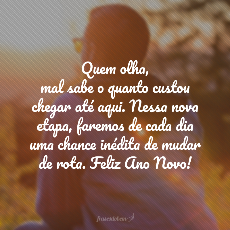 Quem olha, mal sabe o quanto custou chegar até aqui. Nessa nova etapa, faremos de cada dia uma chance inédita de mudar de rota. Feliz Ano Novo! 