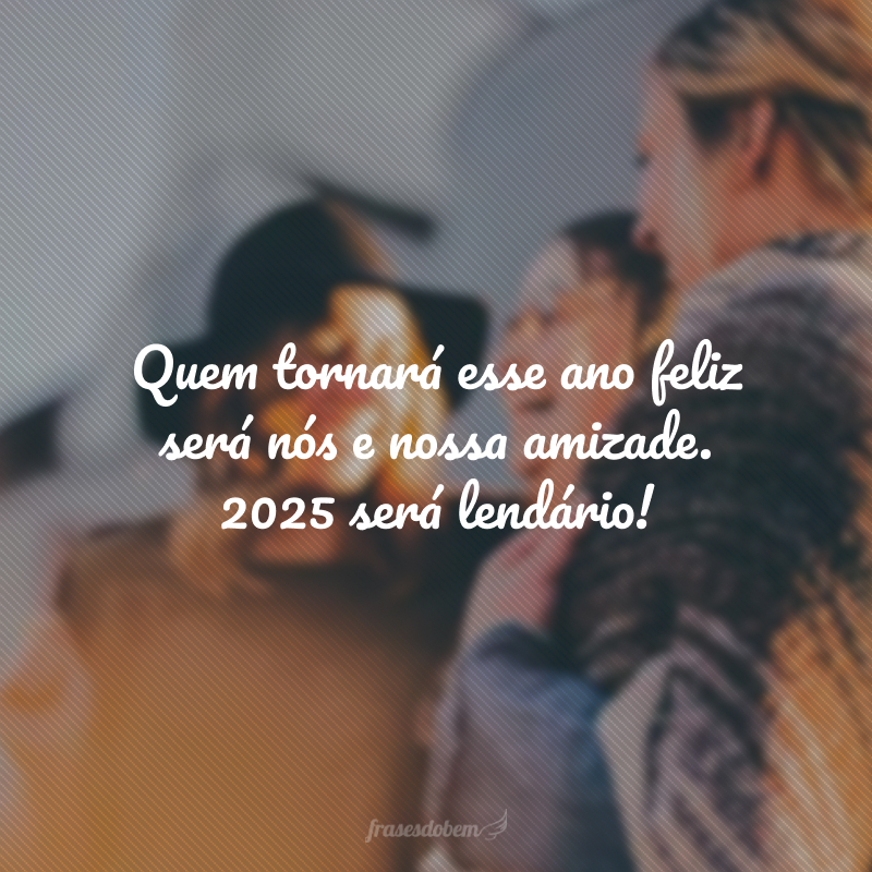 Quem tornará esse ano feliz será nós e nossa amizade. 2025 será lendário!
