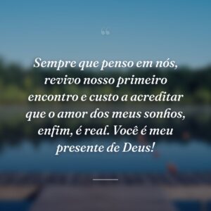 Sempre que penso em nós, revivo nosso primeiro encontro e custo a acreditar que o amor dos meus sonhos, enfim, é real. Você é meu presente de Deus!