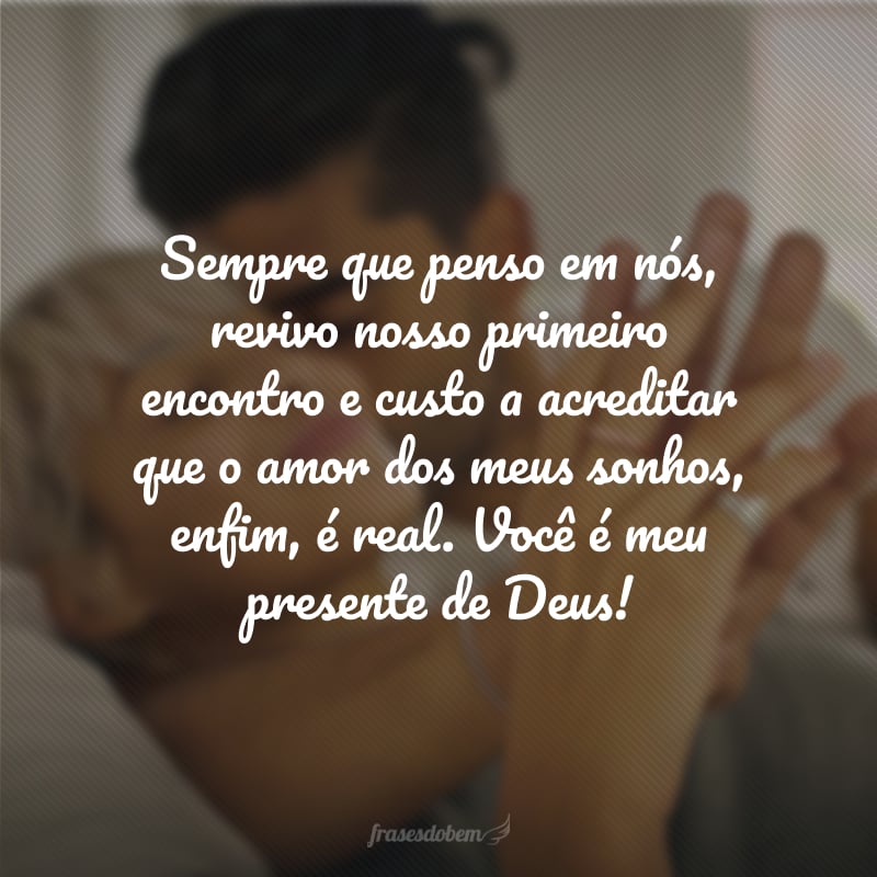 Sempre que penso em nós, revivo nosso primeiro encontro e custo a acreditar que o amor dos meus sonhos, enfim, é real. Você é meu presente de Deus!