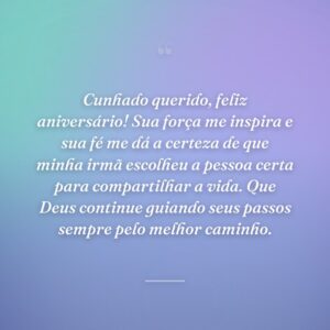 Cunhado querido, feliz aniversário! Sua força me inspira e sua fé me dá a certeza de que minha irmã escolheu a pessoa certa para compartilhar a vida. Que Deus continue guiando seus passos sempre pelo melhor caminho.