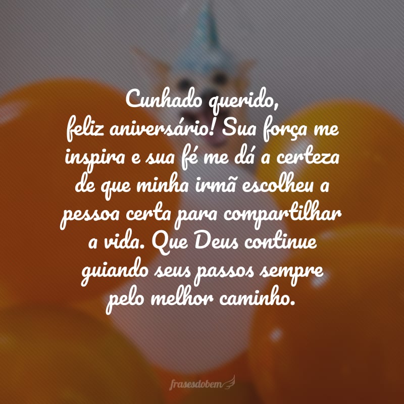 Cunhado querido, feliz aniversário! Sua força me inspira e sua fé me dá a certeza de que minha irmã escolheu a pessoa certa para compartilhar a vida. Que Deus continue guiando seus passos sempre pelo melhor caminho.