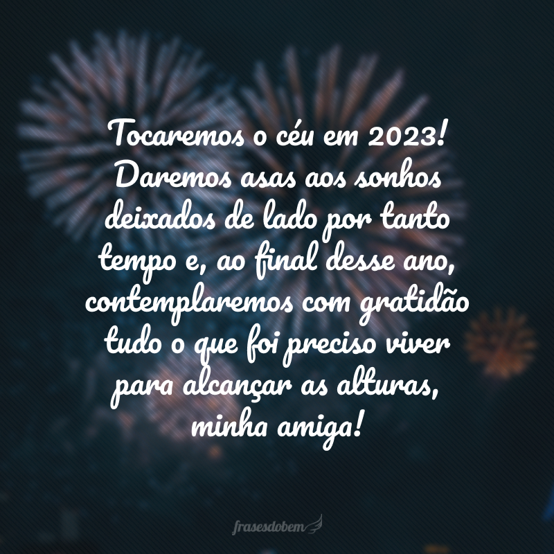 Tocaremos o céu em 2024! Daremos asas aos sonhos deixados de lado por tanto tempo e, ao final desse ano, contemplaremos com gratidão tudo o que foi preciso viver para alcançar as alturas, minha amiga!