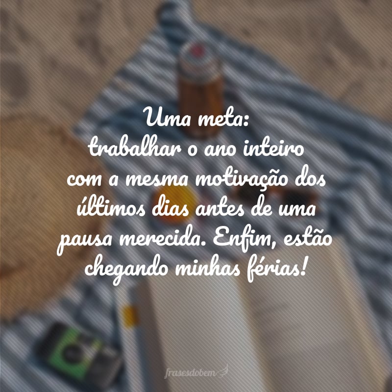 Uma meta: trabalhar o ano inteiro com a mesma motivação dos últimos dias antes de uma pausa merecida. Enfim, estão chegando minhas férias!