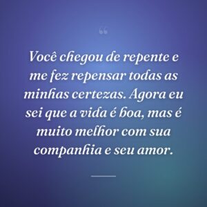 Você chegou de repente e me fez repensar todas as minhas certezas. Agora eu sei que a vida é boa, mas é muito melhor com sua companhia e seu amor.