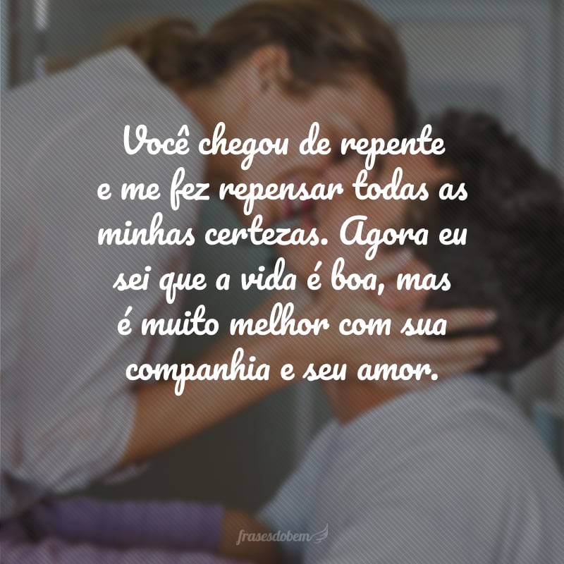 Você chegou de repente e me fez repensar todas as minhas certezas. Agora eu sei que a vida é boa, mas é muito melhor com sua companhia e seu amor.