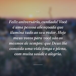 Feliz aniversário, cunhado! Você é uma pessoa abençoada que ilumina tudo ao seu redor. Hoje meus votos para você são os mesmos de sempre: que Deus lhe conceda uma vida longa e plena, com muita saúde e alegria.
