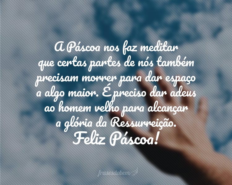 A Páscoa nos faz meditar que certas partes de nós também precisam morrer para dar espaço à vida nova. É preciso dar adeus ao homem velho para alcançar a glória da Ressurreição. Feliz Páscoa!