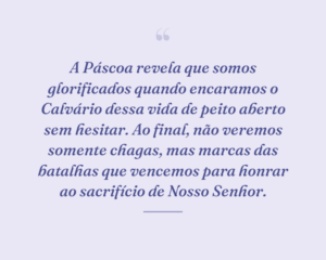 A Páscoa revela que somos glorificados quando encaramos o Calvário dessa vida de peito aberto sem hesitar. Ao final, não veremos somente chagas, mas marcas das batalhas que vencemos para honrar ao sacrifício de Nosso Senhor.