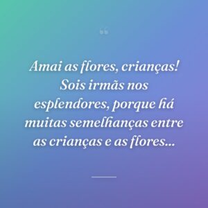 Amai as flores, crianças! Sois irmãs nos esplendores, porque há muitas semelhanças entre as crianças e as flores...