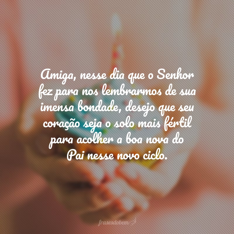 Amiga, nesse dia que o Senhor fez para nos lembrarmos de sua imensa bondade, desejo que seu coração seja o solo mais fértil para acolher a boa nova do Pai nesse novo ciclo. Feliz aniversário com muitas bençãos e momentos de intimidade com o Senhor!