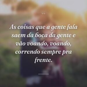As coisas que a gente fala saem da boca da gente e vão voando, voando, correndo sempre pra frente.