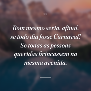 Bom mesmo seria, afinal, se todo dia fosse Carnaval! Se todas as pessoas queridas brincassem na mesma avenida.