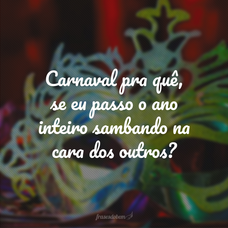 Carnaval pra quê, se eu passo o ano inteiro sambando na cara dos outros?
