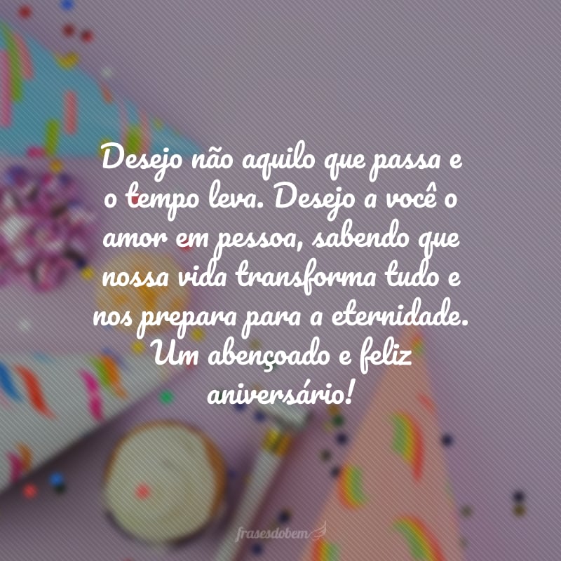 Desejo não aquilo que passa e o tempo leva. Desejo a você o amor em pessoa, sabendo que nossa vida transforma tudo e nos prepara para a eternidade. Um abençoado e feliz aniversário!