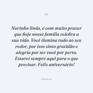 Norinha linda, é com muito prazer que hoje nossa família celebra a sua vida. Você ilumina tudo ao seu redor, por isso sinto gratidão e alegria por ter você por perto. Estarei sempre aqui para o que precisar. Feliz aniversário!