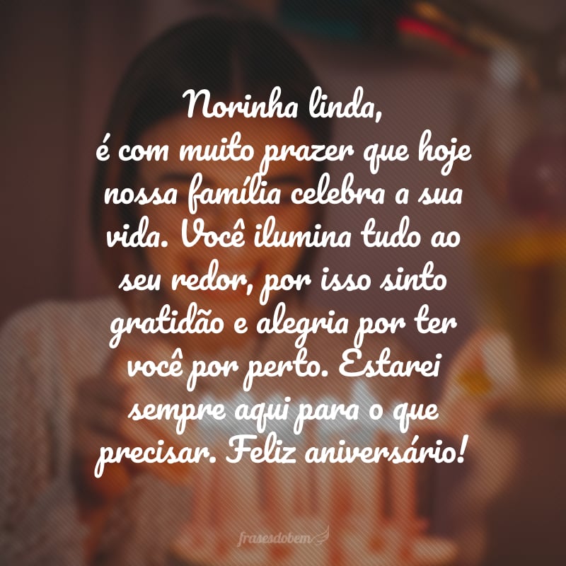 Norinha linda, é com muito prazer que hoje nossa família celebra a sua vida. Você ilumina tudo ao seu redor, por isso sinto gratidão e alegria por ter você por perto. Estarei sempre aqui para o que precisar. Feliz aniversário!