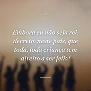 Embora eu não seja rei, decreto, neste país, que toda, toda criança tem direito a ser feliz!