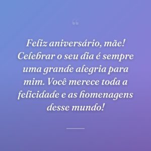 Feliz aniversário, mãe! Celebrar o seu dia é sempre uma grande alegria para mim. Você merece toda a felicidade e as homenagens desse mundo!