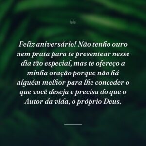 Feliz aniversário! Não tenho ouro nem prata para te presentear nesse dia tão especial, mas te ofereço a minha oração porque não há alguém melhor para lhe conceder o que você deseja e precisa do que o Autor da vida, o próprio Deus.