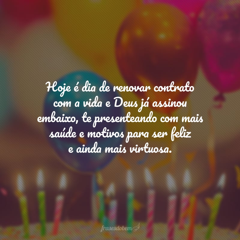 Hoje é dia de renovar contrato com a vida e Deus já assinou embaixo, te presenteando com mais saúde e motivos para ser feliz e ainda mais virtuosa. Novas bênçãos e vitórias pelo caminho que será percorrido!