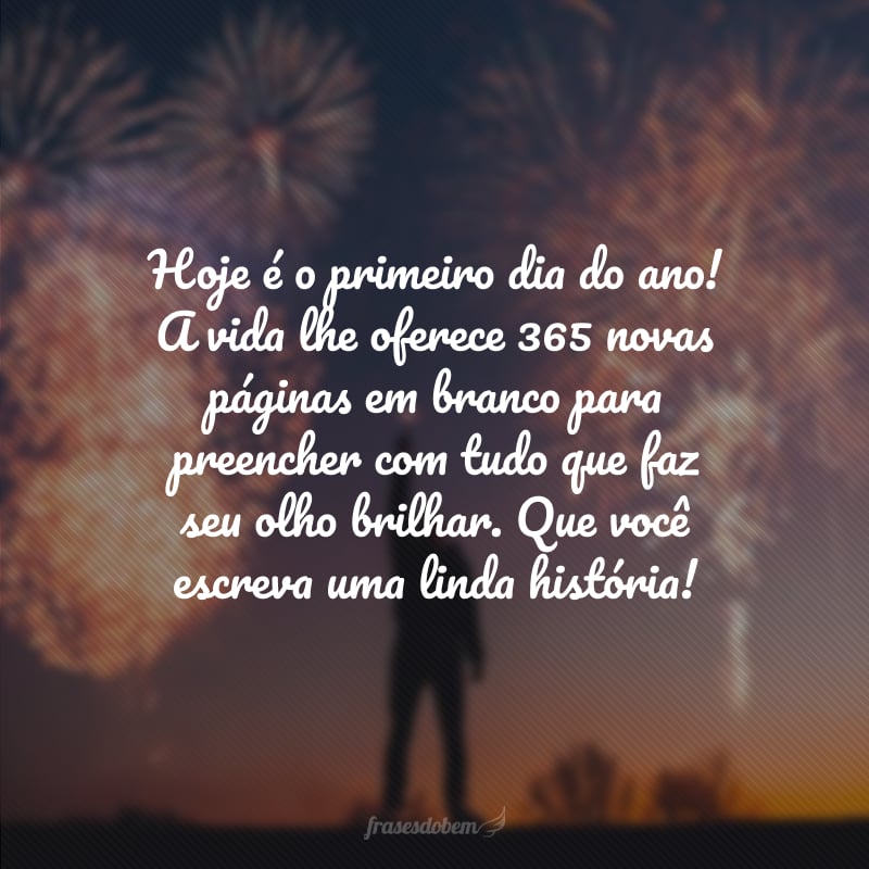 Hoje é o primeiro dia do ano! A vida lhe oferece 365 novas páginas em branco para preencher com tudo que faz seu olho brilhar. Que você escreva uma linda história!