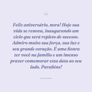 Feliz aniversário, nora! Hoje sua vida se renova, inaugurando um ciclo que será repleto de sucesso. Admiro muito sua força, sua luz e seu grande coração. É uma honra ter você na família e um imenso prazer comemorar esta data ao seu lado. Parabéns!