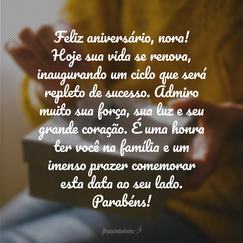 Feliz aniversário, nora! Hoje sua vida se renova, inaugurando um ciclo que será repleto de sucesso. Admiro muito sua força, sua luz e seu grande coração. É uma honra ter você na família e um imenso prazer comemorar esta data ao seu lado. Parabéns!