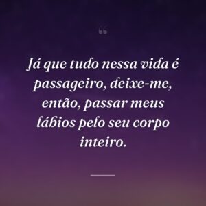 Já que tudo nessa vida é passageiro, deixe-me, então, passar meus lábios pelo seu corpo inteiro.