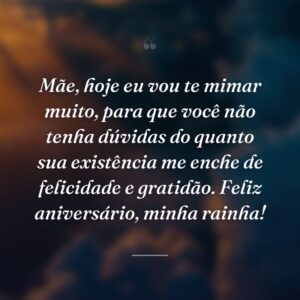 Mãe, hoje eu vou te mimar muito, para que você não tenha dúvidas do quanto sua existência me enche de felicidade e gratidão. Feliz aniversário, minha rainha!