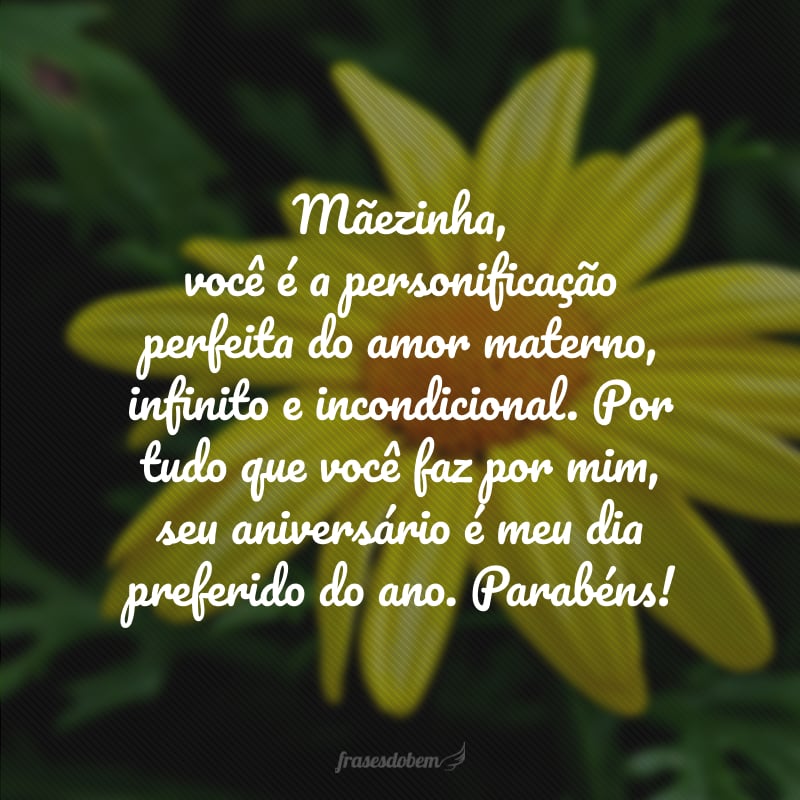 Mãezinha, você é a personificação perfeita do amor materno, infinito e incondicional. Por tudo que você faz por mim, seu aniversário é meu dia preferido do ano. Parabéns!