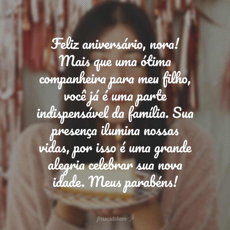 Feliz aniversário, nora! Mais que uma ótima companheira para meu filho, você já é uma parte indispensável da família. Sua presença ilumina nossas vidas, por isso é uma grande alegria celebrar sua nova idade. Meus parabéns!