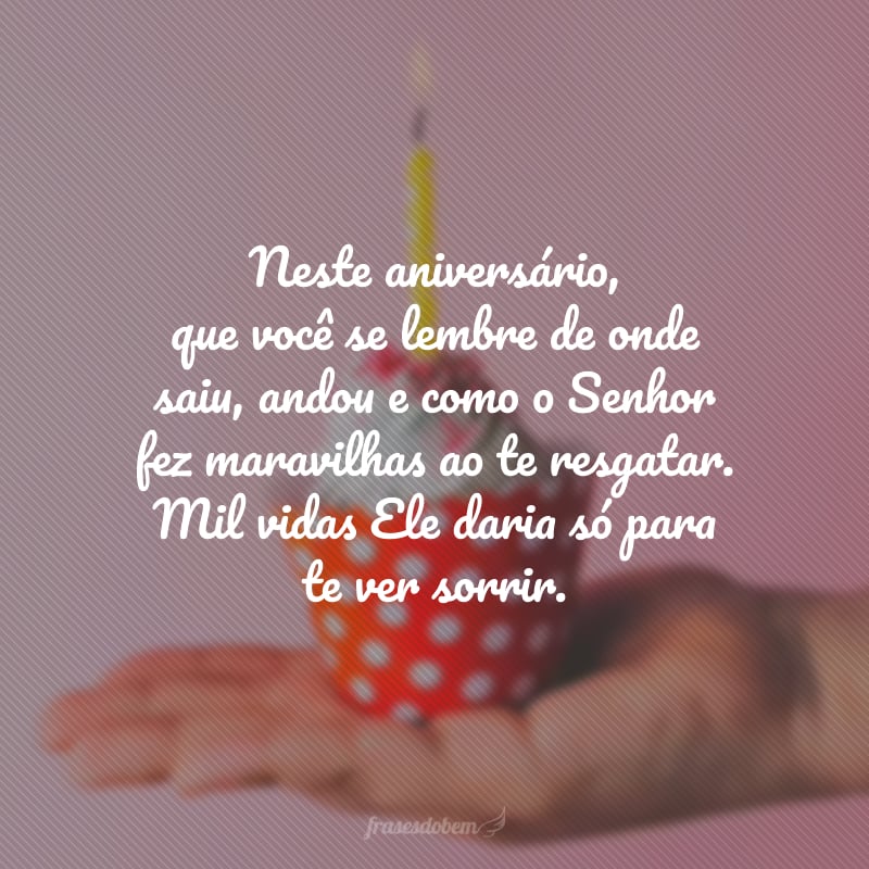 Neste aniversário, que você se lembre de onde saiu, andou e como o Senhor fez maravilhas ao te resgatar. Mil vidas Ele daria só para te ver sorrir. Lembre-se: você é preciosa não só para Deus, mas como para todos que tem a graça de te conhecer. Feliz aniversário, irmã!