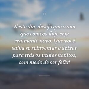 Neste dia, desejo que o ano que começa hoje seja realmente novo. Que você saiba se reinventar e deixar para trás os velhos hábitos, sem medo de ser feliz!